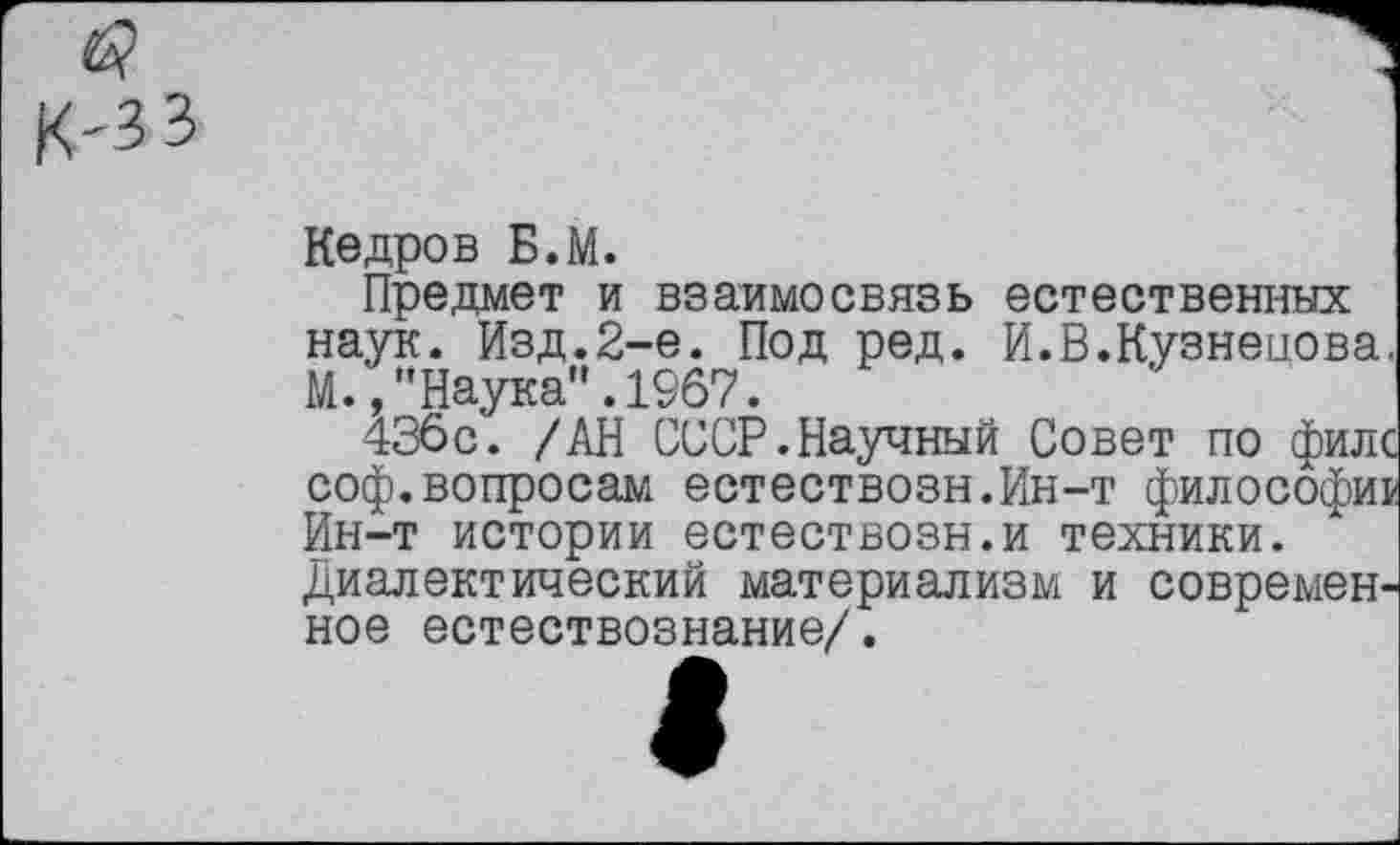 ﻿к-зз
Кедров Б.М.
Предмет и взаимосвязь естественных наук. Изд.2-е. Под ред. И.В.Кузнецова. М.,"Наука".1967.
436с. /АН СССР.Научный Совет по филс соф.вопросам естествозн.Ин-т философии Ин-т истории естествозн.и техники. Диалектический материализм и современное естествознание/.